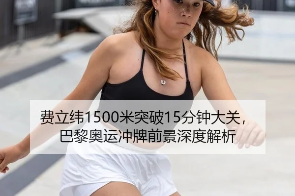 费立纬1500米突破15分钟大关，巴黎奥运冲牌前景深度解析